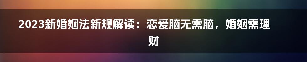 2023新婚姻法新规解读：恋爱脑无需脑，婚姻需理财