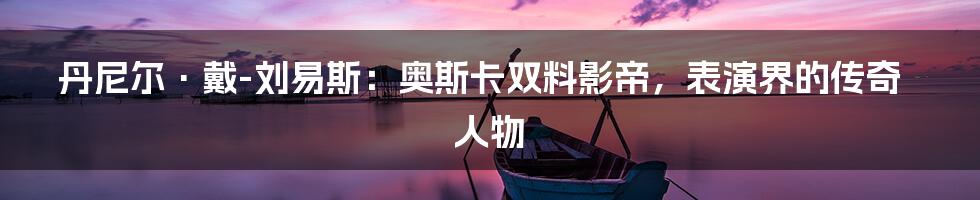 丹尼尔·戴-刘易斯：奥斯卡双料影帝，表演界的传奇人物