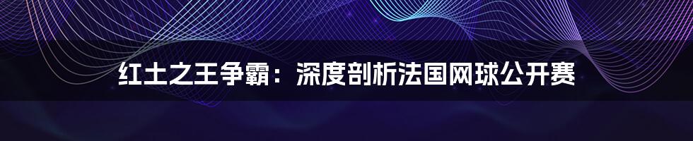 红土之王争霸：深度剖析法国网球公开赛