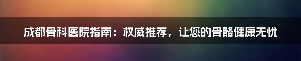 成都骨科医院指南：权威推荐，让您的骨骼健康无忧