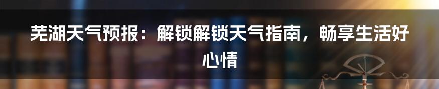 芜湖天气预报：解锁解锁天气指南，畅享生活好心情