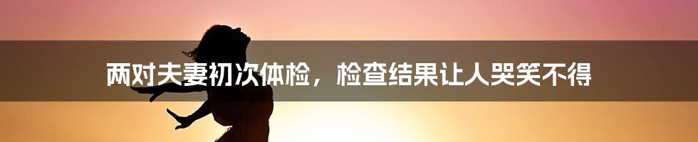 两对夫妻初次体检，检查结果让人哭笑不得