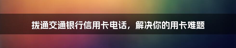 拨通交通银行信用卡电话，解决你的用卡难题