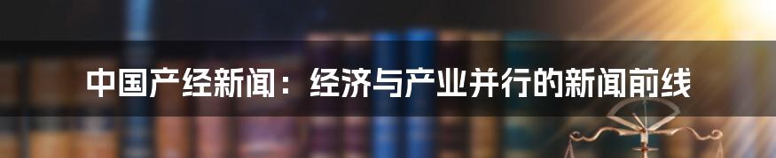 中国产经新闻：经济与产业并行的新闻前线