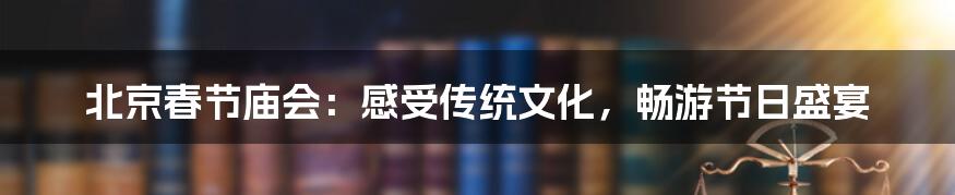 北京春节庙会：感受传统文化，畅游节日盛宴