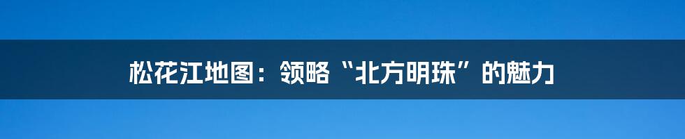 松花江地图：领略“北方明珠”的魅力