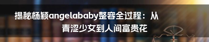 揭秘杨颖angelababy整容全过程：从青涩少女到人间富贵花