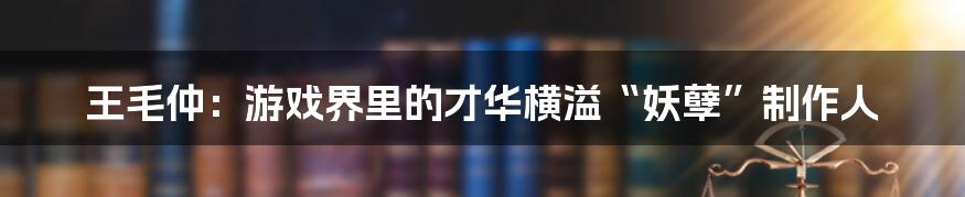 王毛仲：游戏界里的才华横溢“妖孽”制作人