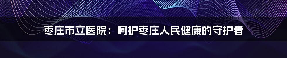 枣庄市立医院：呵护枣庄人民健康的守护者