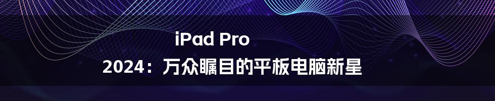 iPad Pro 2024：万众瞩目的平板电脑新星