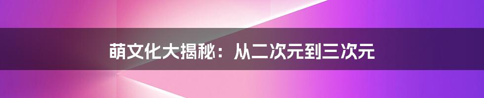 萌文化大揭秘：从二次元到三次元