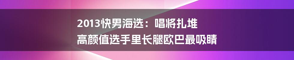 2013快男海选：唱将扎堆 高颜值选手里长腿欧巴最吸睛