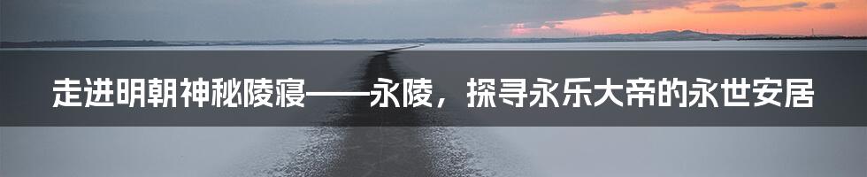 走进明朝神秘陵寝——永陵，探寻永乐大帝的永世安居