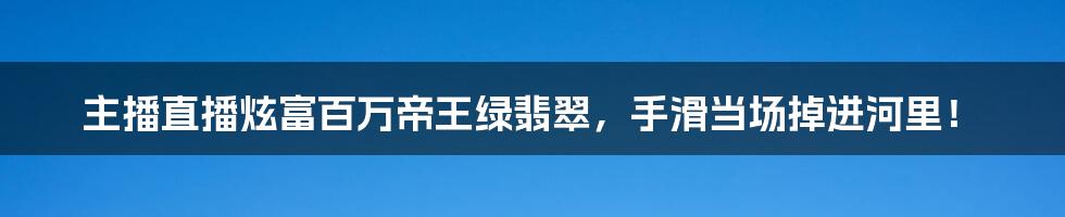 主播直播炫富百万帝王绿翡翠，手滑当场掉进河里！