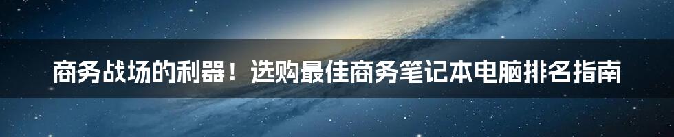 商务战场的利器！选购最佳商务笔记本电脑排名指南