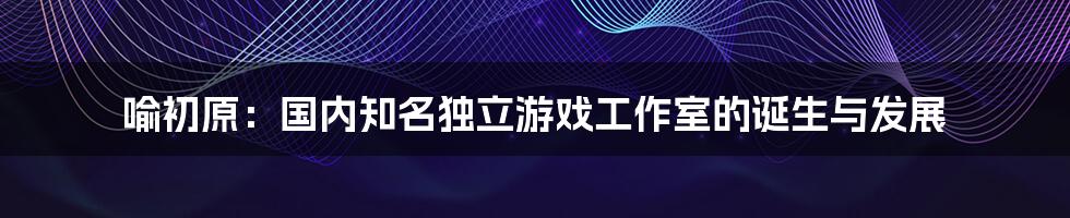 喻初原：国内知名独立游戏工作室的诞生与发展