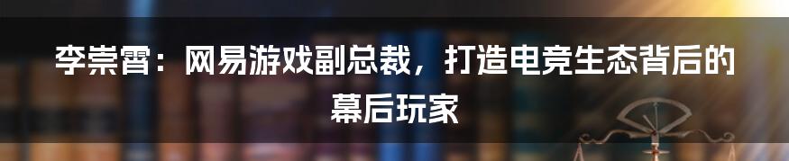 李崇霄：网易游戏副总裁，打造电竞生态背后的幕后玩家