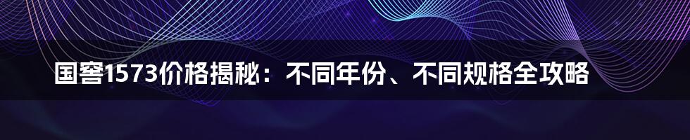 国窖1573价格揭秘：不同年份、不同规格全攻略