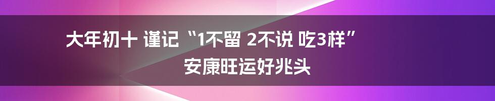 大年初十 谨记“1不留 2不说 吃3样” 安康旺运好兆头