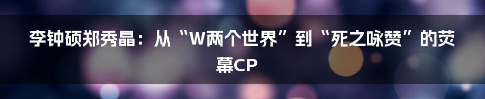 李钟硕郑秀晶：从“W两个世界”到“死之咏赞”的荧幕CP