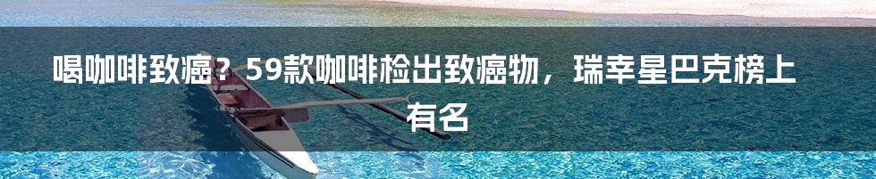 喝咖啡致癌？59款咖啡检出致癌物，瑞幸星巴克榜上有名