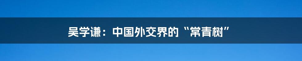 吴学谦：中国外交界的“常青树”