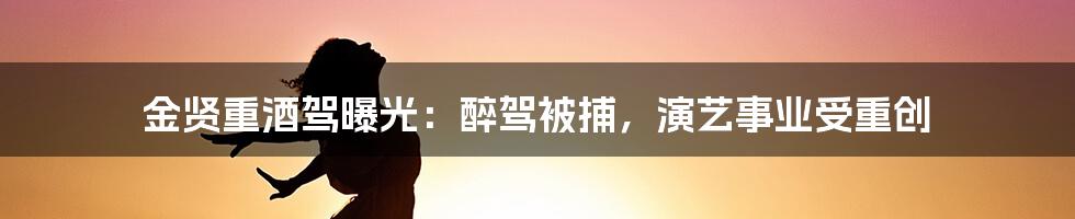 金贤重酒驾曝光：醉驾被捕，演艺事业受重创