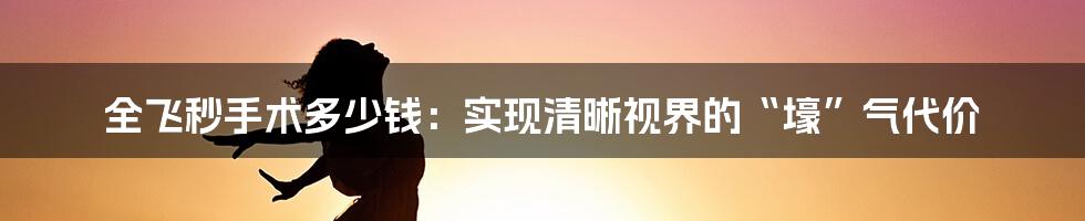 全飞秒手术多少钱：实现清晰视界的“壕”气代价