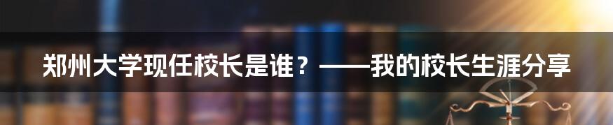 郑州大学现任校长是谁？——我的校长生涯分享