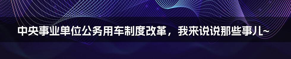 中央事业单位公务用车制度改革，我来说说那些事儿~