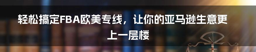 轻松搞定FBA欧美专线，让你的亚马逊生意更上一层楼