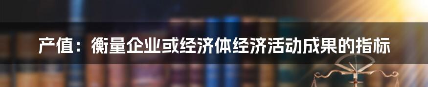 产值：衡量企业或经济体经济活动成果的指标