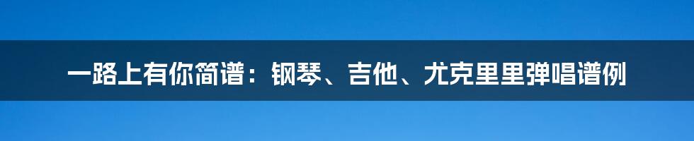 一路上有你简谱：钢琴、吉他、尤克里里弹唱谱例