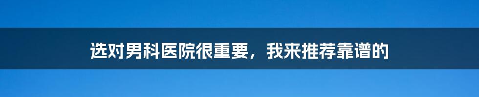 选对男科医院很重要，我来推荐靠谱的