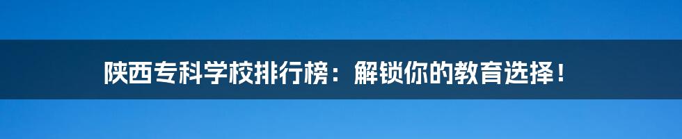 陕西专科学校排行榜：解锁你的教育选择！