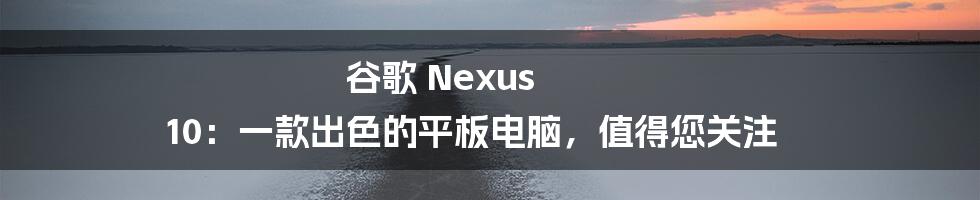 谷歌 Nexus 10：一款出色的平板电脑，值得您关注