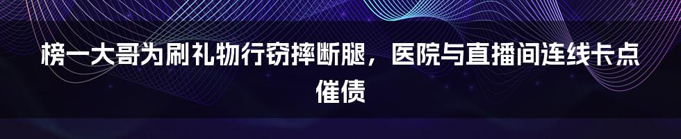 榜一大哥为刷礼物行窃摔断腿，医院与直播间连线卡点催债