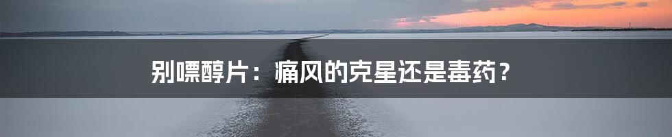 别嘌醇片：痛风的克星还是毒药？