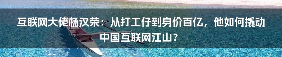 互联网大佬杨汉荣：从打工仔到身价百亿，他如何撬动中国互联网江山？