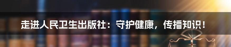 走进人民卫生出版社：守护健康，传播知识！