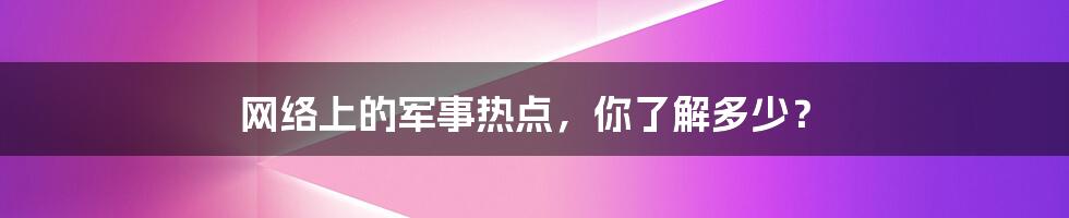 网络上的军事热点，你了解多少？