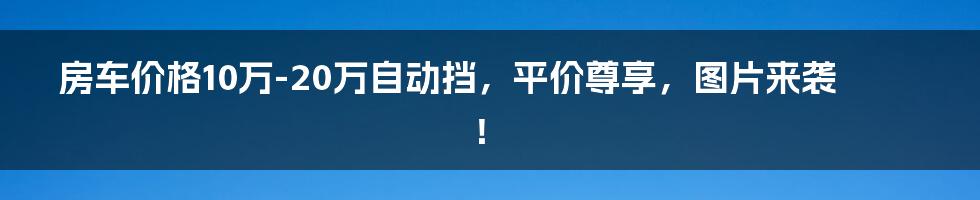 房车价格10万-20万自动挡，平价尊享，图片来袭！