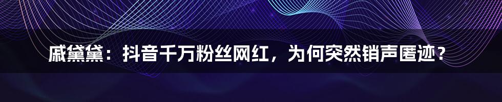 戚黛黛：抖音千万粉丝网红，为何突然销声匿迹？