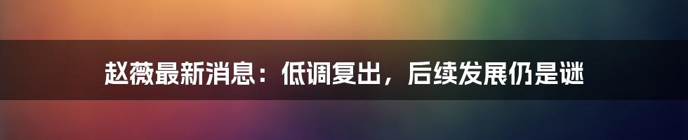 赵薇最新消息：低调复出，后续发展仍是谜