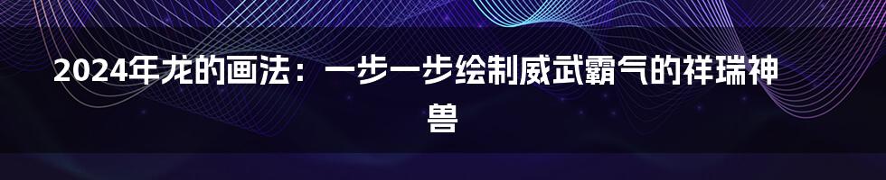 2024年龙的画法：一步一步绘制威武霸气的祥瑞神兽