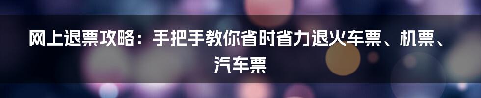 网上退票攻略：手把手教你省时省力退火车票、机票、汽车票