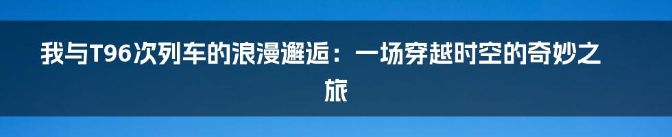 我与T96次列车的浪漫邂逅：一场穿越时空的奇妙之旅