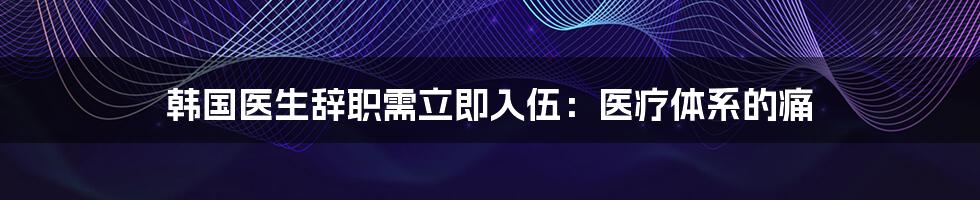 韩国医生辞职需立即入伍：医疗体系的痛