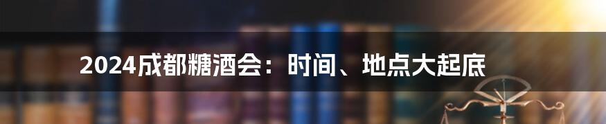 2024成都糖酒会：时间、地点大起底