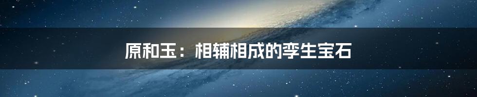 原和玉：相辅相成的孪生宝石